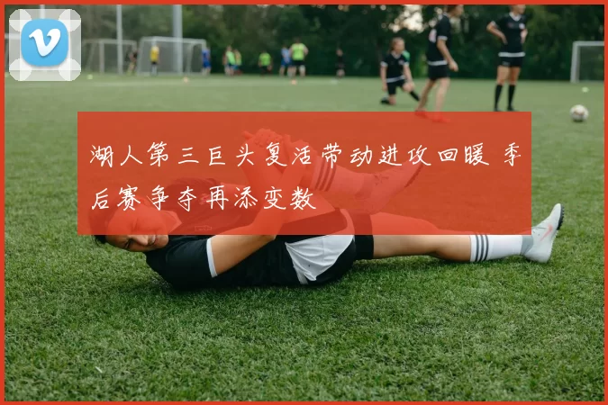 湖人第三巨头复活带动进攻回暖 季后赛争夺再添变数
