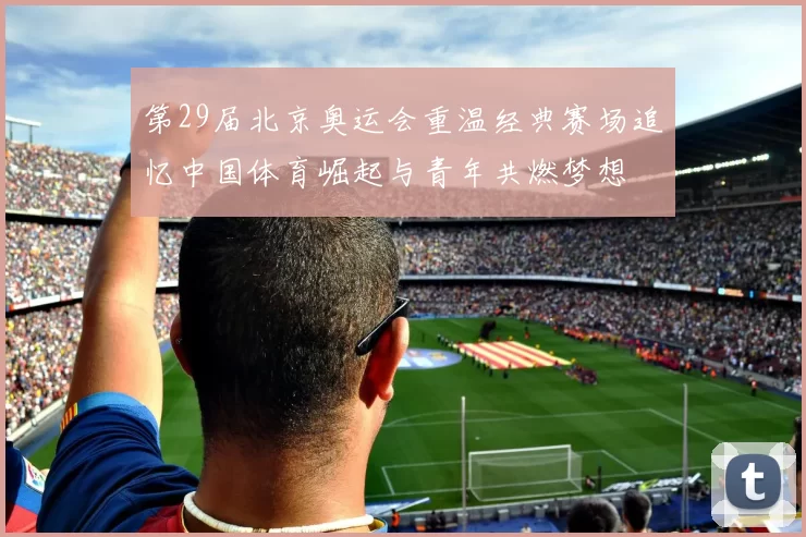 第29届北京奥运会重温经典赛场追忆中国体育崛起与青年共燃梦想
