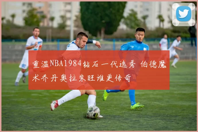重温NBA1984钻石一代选秀 伯德魔术乔丹奥拉朱旺谁更传奇