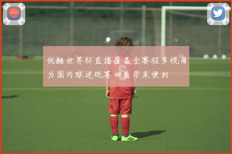 优酷世界杯直播覆盖全赛程多视角为国内球迷观赛回看带来便利