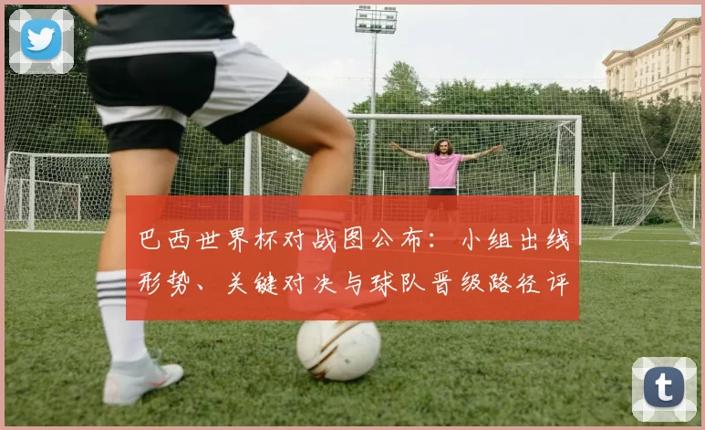 巴西世界杯对战图公布：小组出线形势、关键对决与球队晋级路径评估