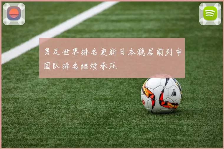 男足世界排名更新日本稳居前列中国队排名继续承压