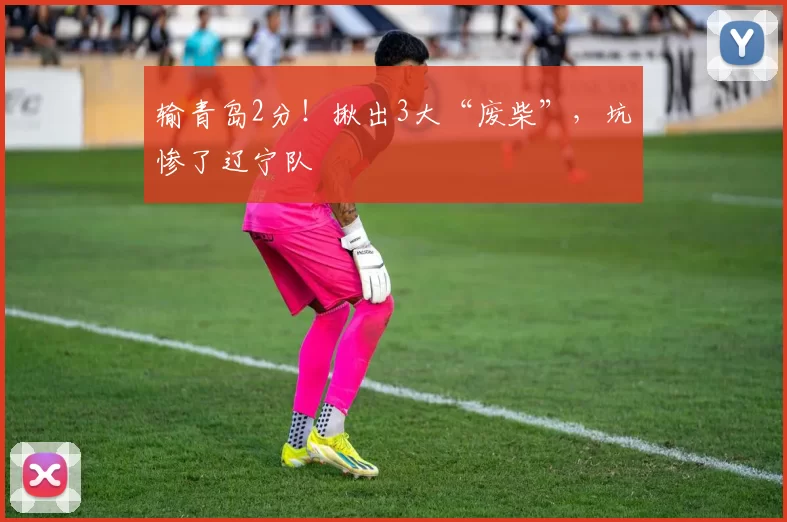 输青岛2分！揪出3大“废柴”，坑惨了辽宁队