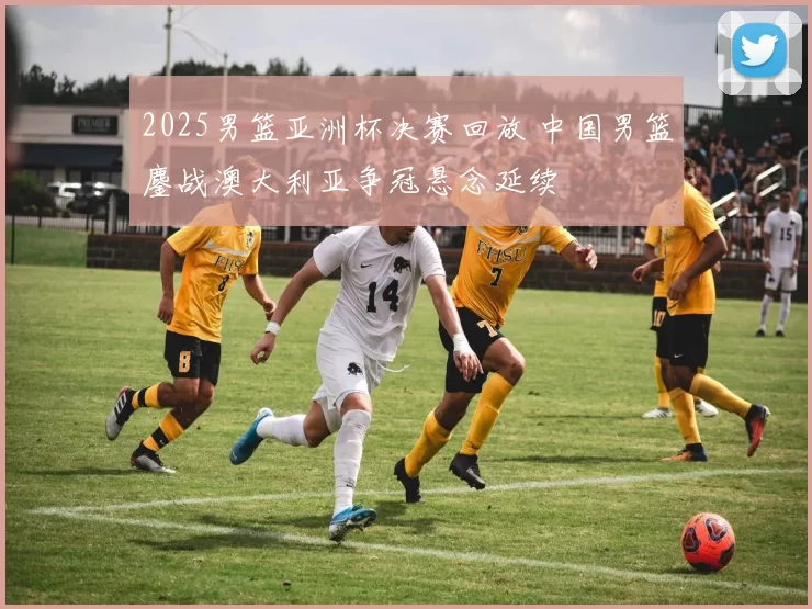 2025男篮亚洲杯决赛回放 中国男篮鏖战澳大利亚争冠悬念延续