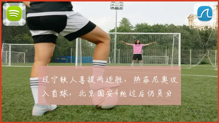 辽宁铁人喜提两连胜，热菲尼奥攻入首球，北京国安4轮过后仍负分