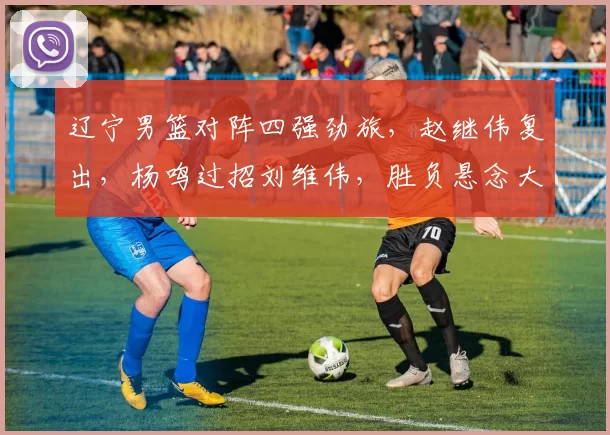 辽宁男篮对阵四强劲旅，赵继伟复出，杨鸣过招刘维伟，胜负悬念大