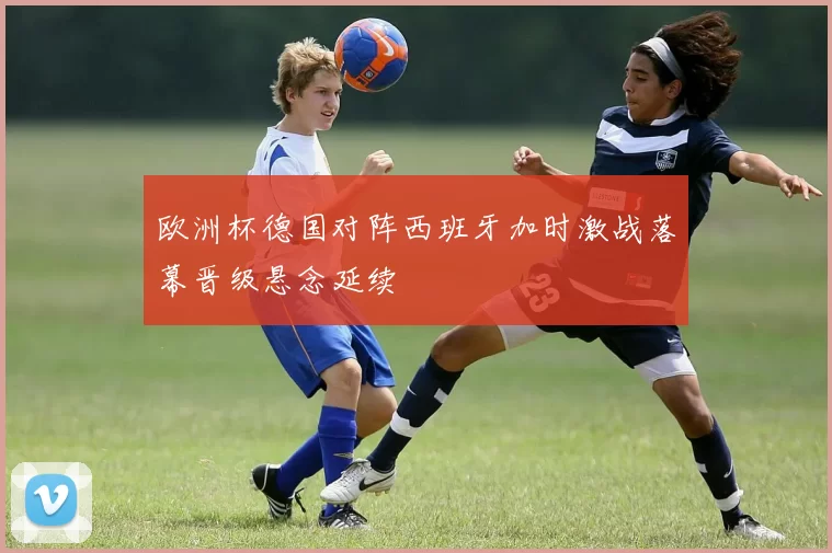 欧洲杯德国对阵西班牙加时激战落幕晋级悬念延续