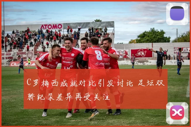 C罗梅西成就对比引发讨论 足坛双骄纪录差异再受关注