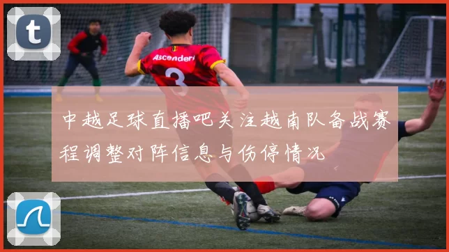 中越足球直播吧关注越南队备战赛程调整对阵信息与伤停情况