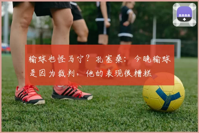 输球也怪马宁？孔塞桑：今晚输球是因为裁判，他的表现很糟糕