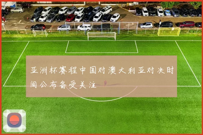 亚洲杯赛程中国对澳大利亚对决时间公布备受关注