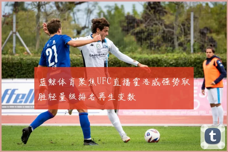 蓝鲸体育聚焦UFC直播霍洛威强势取胜轻量级排名再生变数