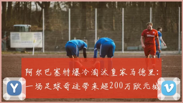 阿尔巴塞特爆冷淘汰皇家马德里：一场足球奇迹带来超200万欧元城市红利与两大惊人数据
