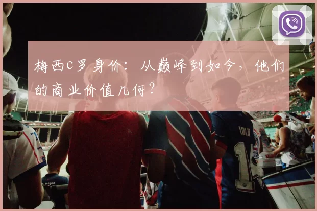 梅西c罗身价：从巅峰到如今，他们的商业价值几何？