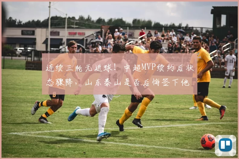 连续三轮无进球！中超MVP续约后状态骤降，山东泰山是否后悔签下他？_卡扎伊什维利_比赛_赛季