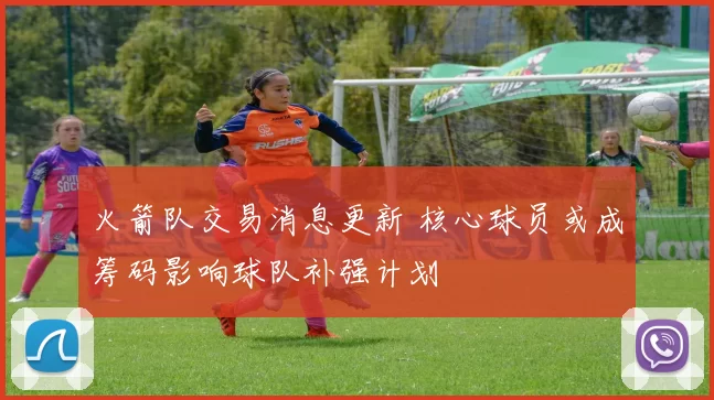 火箭队交易消息更新 核心球员或成筹码影响球队补强计划