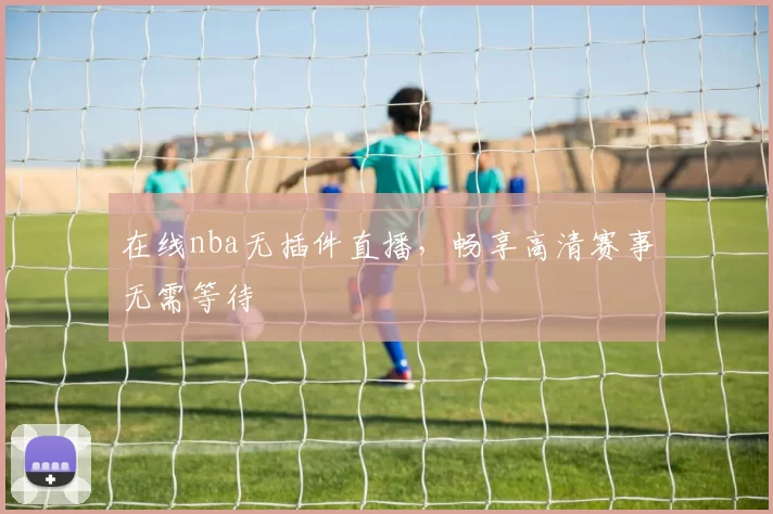 在线nba无插件直播，畅享高清赛事无需等待