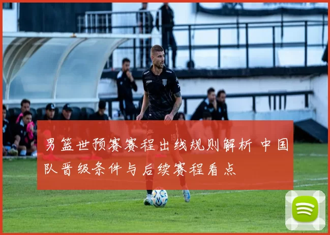 男篮世预赛赛程出线规则解析 中国队晋级条件与后续赛程看点