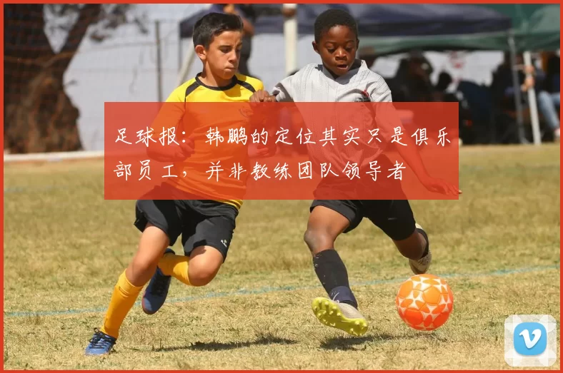 足球报：韩鹏的定位其实只是俱乐部员工，并非教练团队领导者